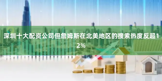 深圳十大配資公司但詹姆斯在北美地區的搜索熱度反超12%